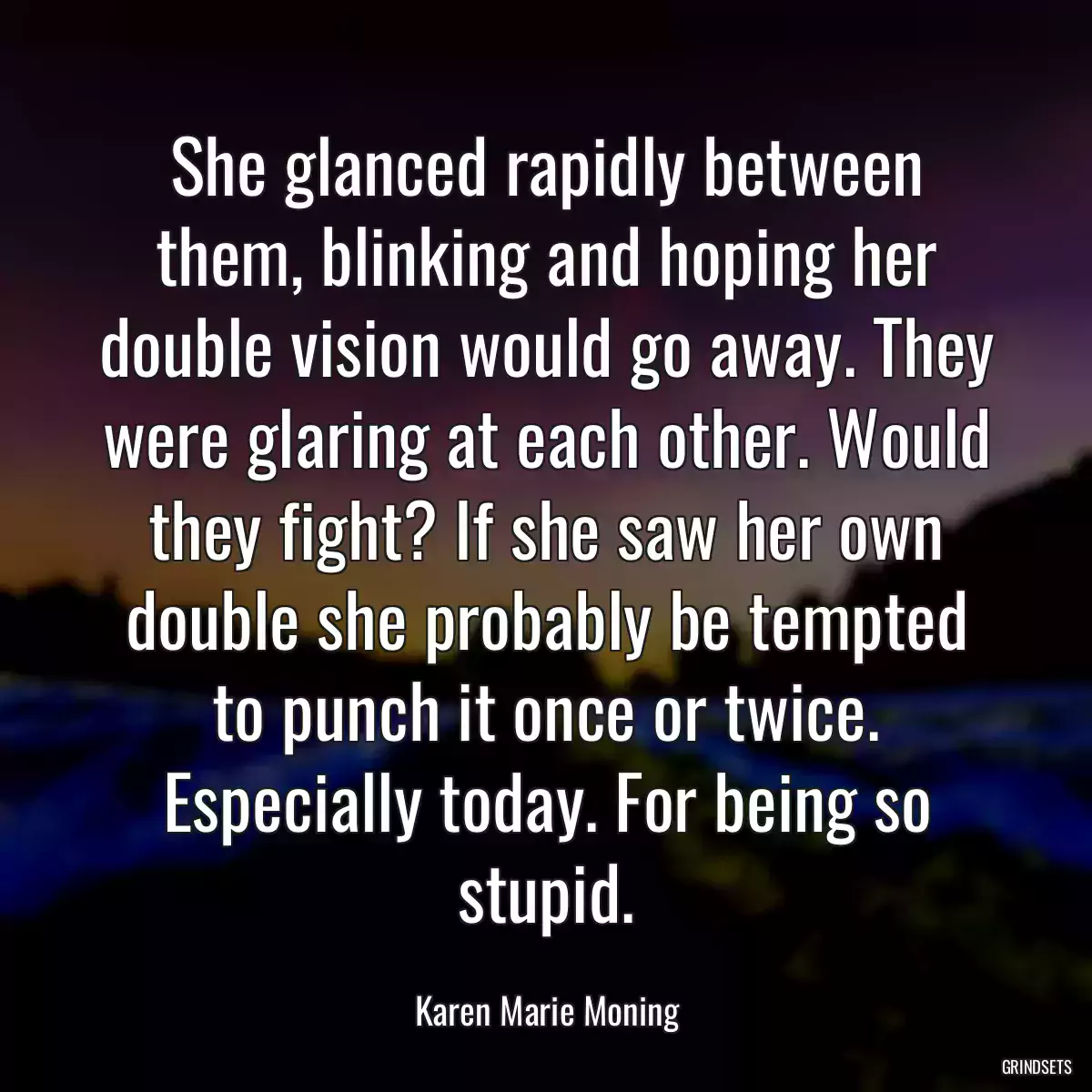 She glanced rapidly between them, blinking and hoping her double vision would go away. They were glaring at each other. Would they fight? If she saw her own double she probably be tempted to punch it once or twice. Especially today. For being so stupid.