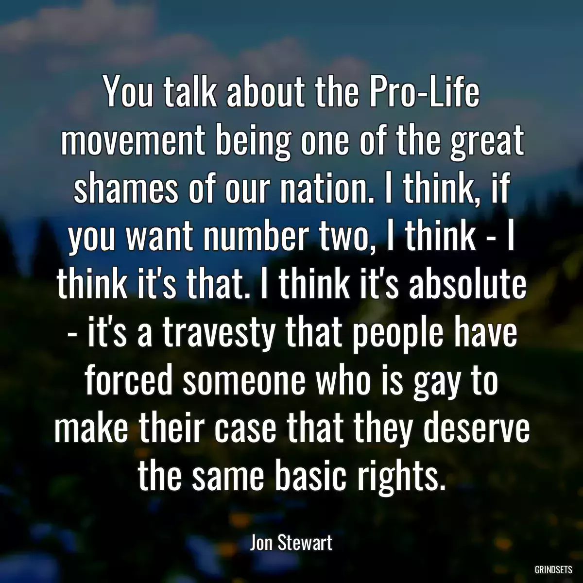 You talk about the Pro-Life movement being one of the great shames of our nation. I think, if you want number two, I think - I think it\'s that. I think it\'s absolute - it\'s a travesty that people have forced someone who is gay to make their case that they deserve the same basic rights.