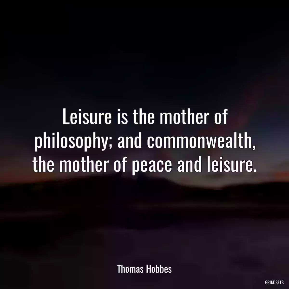 Leisure is the mother of philosophy; and commonwealth, the mother of peace and leisure.