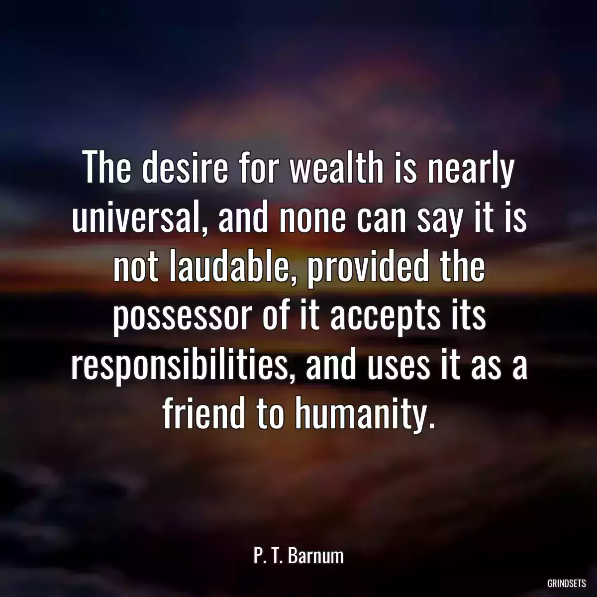 The desire for wealth is nearly universal, and none can say it is not laudable, provided the possessor of it accepts its responsibilities, and uses it as a friend to humanity.