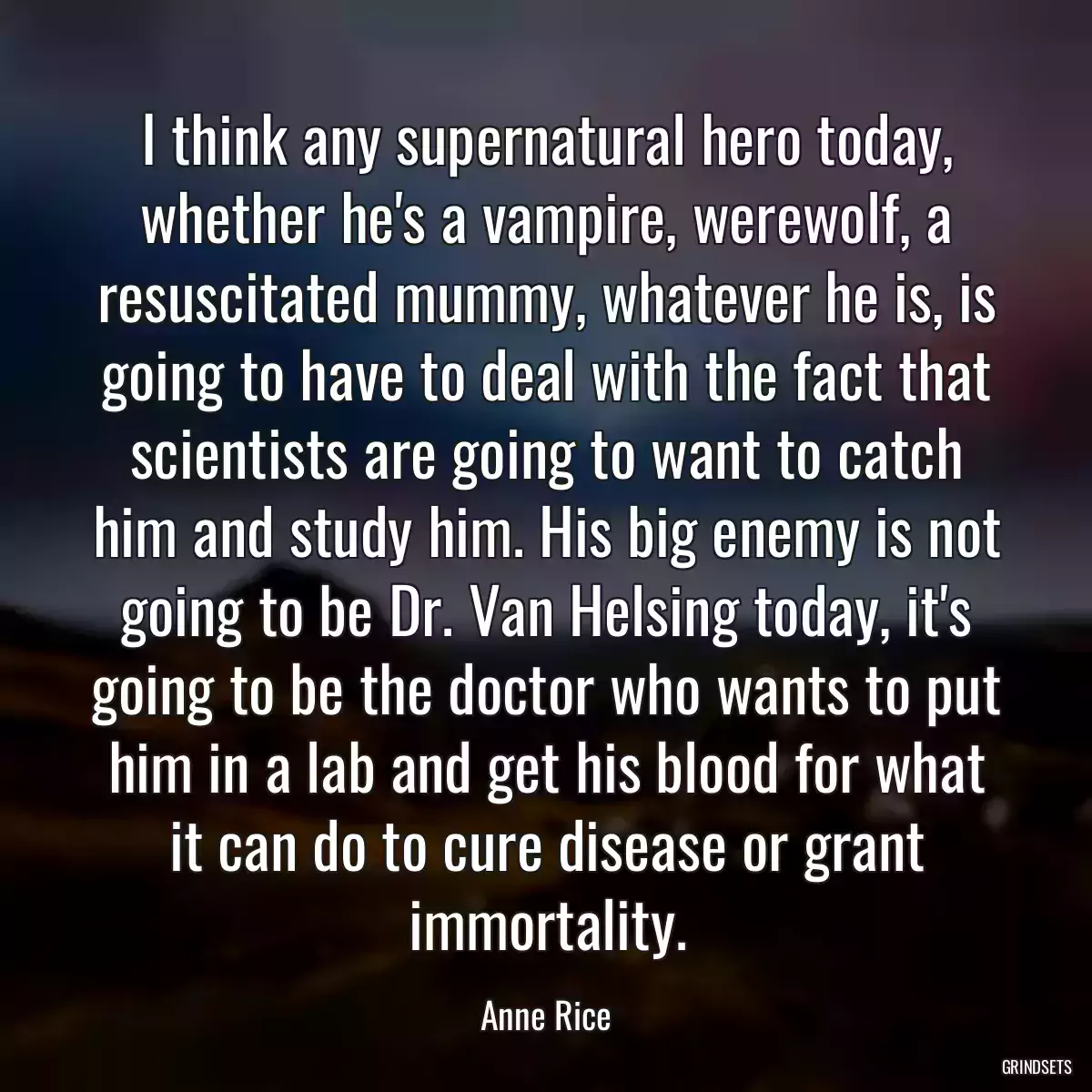 I think any supernatural hero today, whether he\'s a vampire, werewolf, a resuscitated mummy, whatever he is, is going to have to deal with the fact that scientists are going to want to catch him and study him. His big enemy is not going to be Dr. Van Helsing today, it\'s going to be the doctor who wants to put him in a lab and get his blood for what it can do to cure disease or grant immortality.