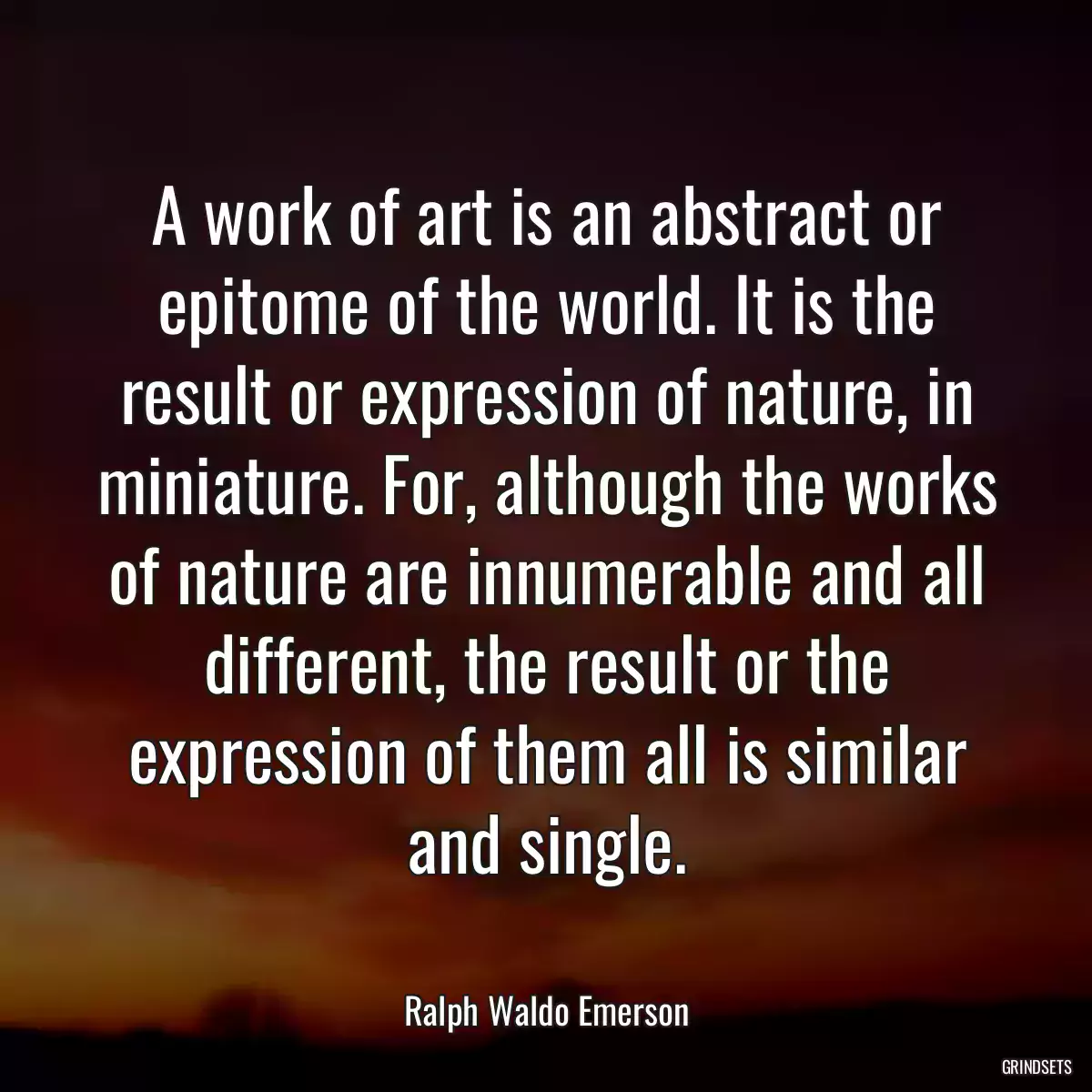 A work of art is an abstract or epitome of the world. It is the result or expression of nature, in miniature. For, although the works of nature are innumerable and all different, the result or the expression of them all is similar and single.