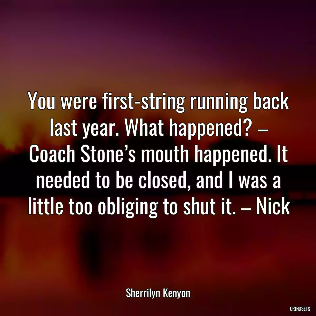 You were first-string running back last year. What happened? – Coach Stone’s mouth happened. It needed to be closed, and I was a little too obliging to shut it. – Nick