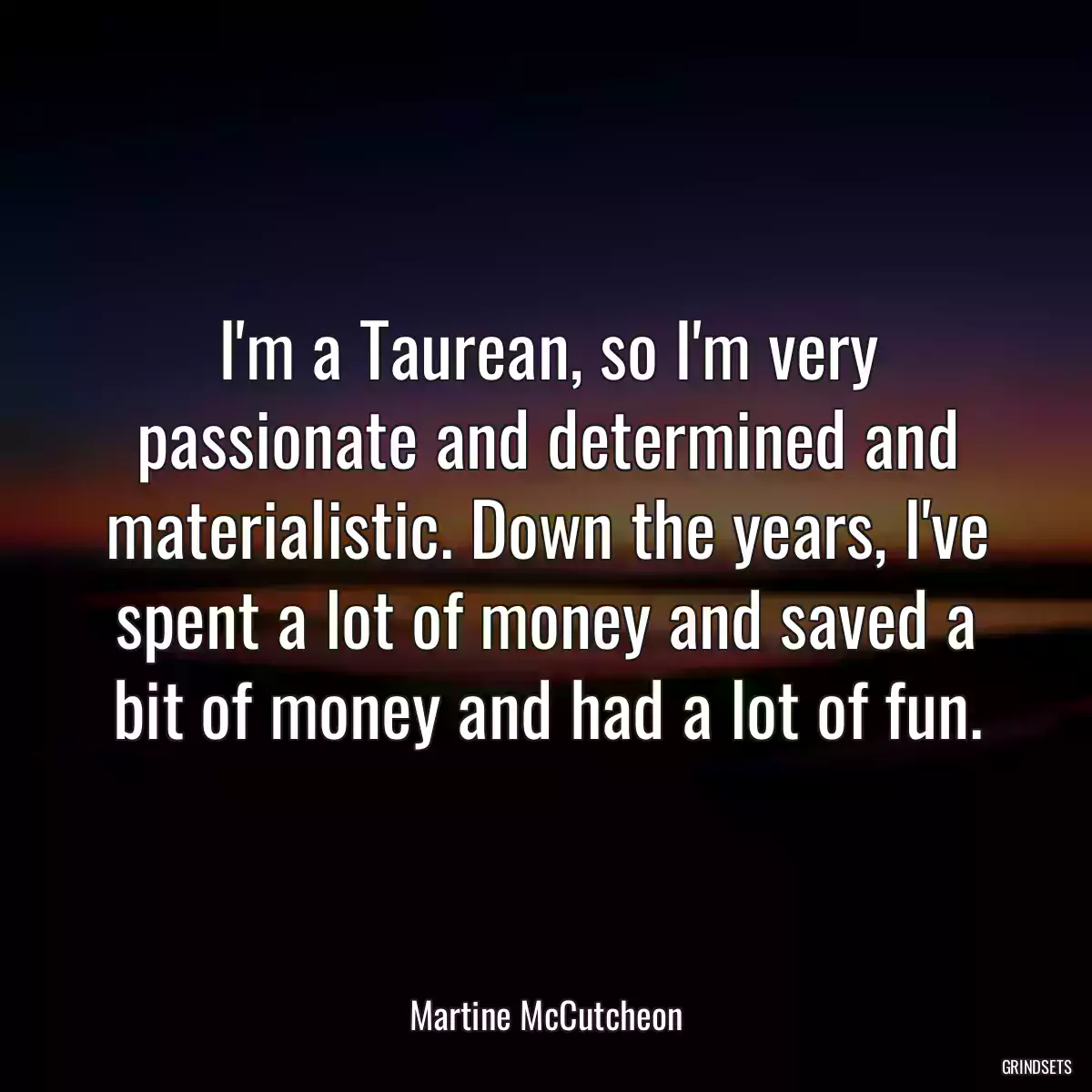 I\'m a Taurean, so I\'m very passionate and determined and materialistic. Down the years, I\'ve spent a lot of money and saved a bit of money and had a lot of fun.