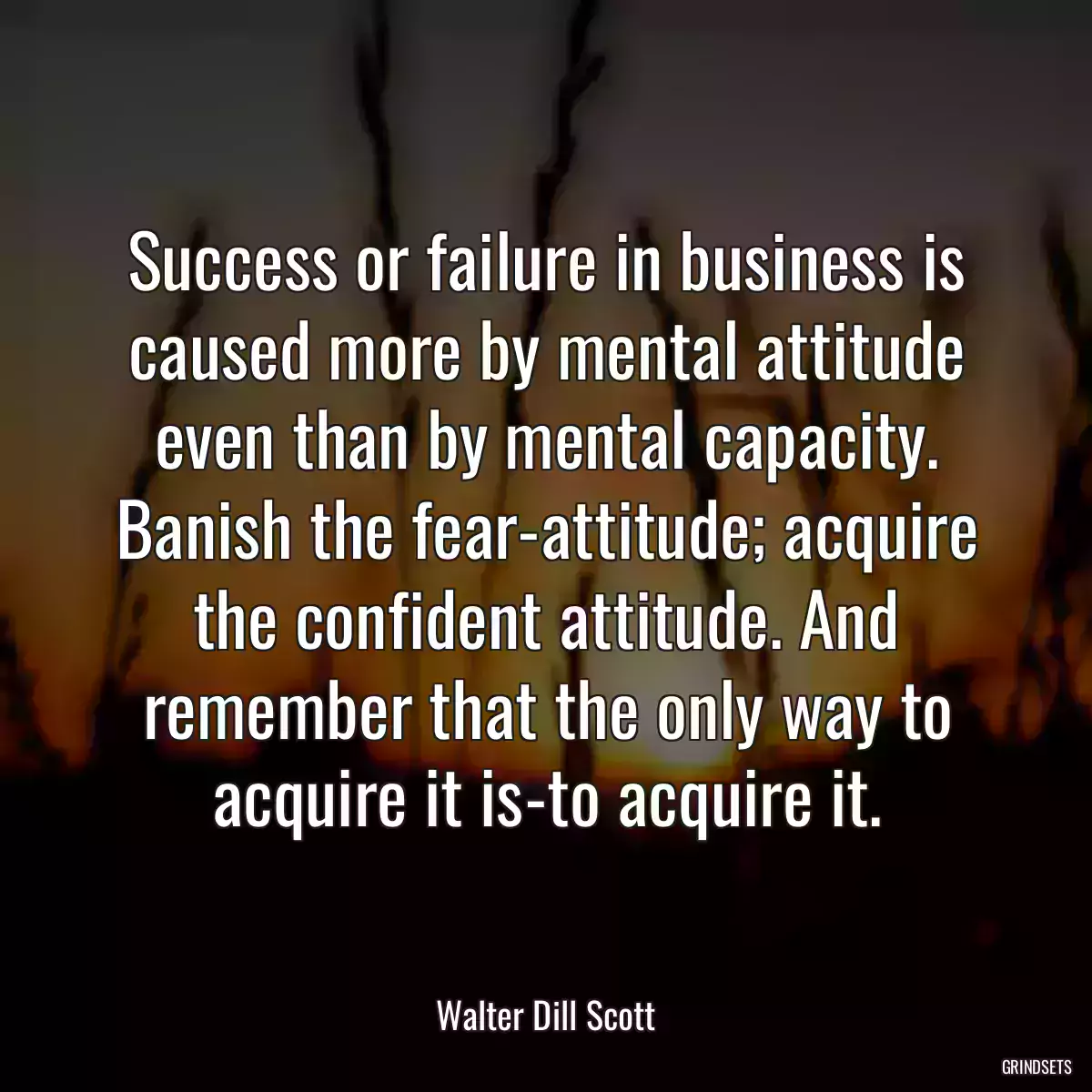 Success or failure in business is caused more by mental attitude even than by mental capacity. Banish the fear-attitude; acquire the confident attitude. And remember that the only way to acquire it is-to acquire it.