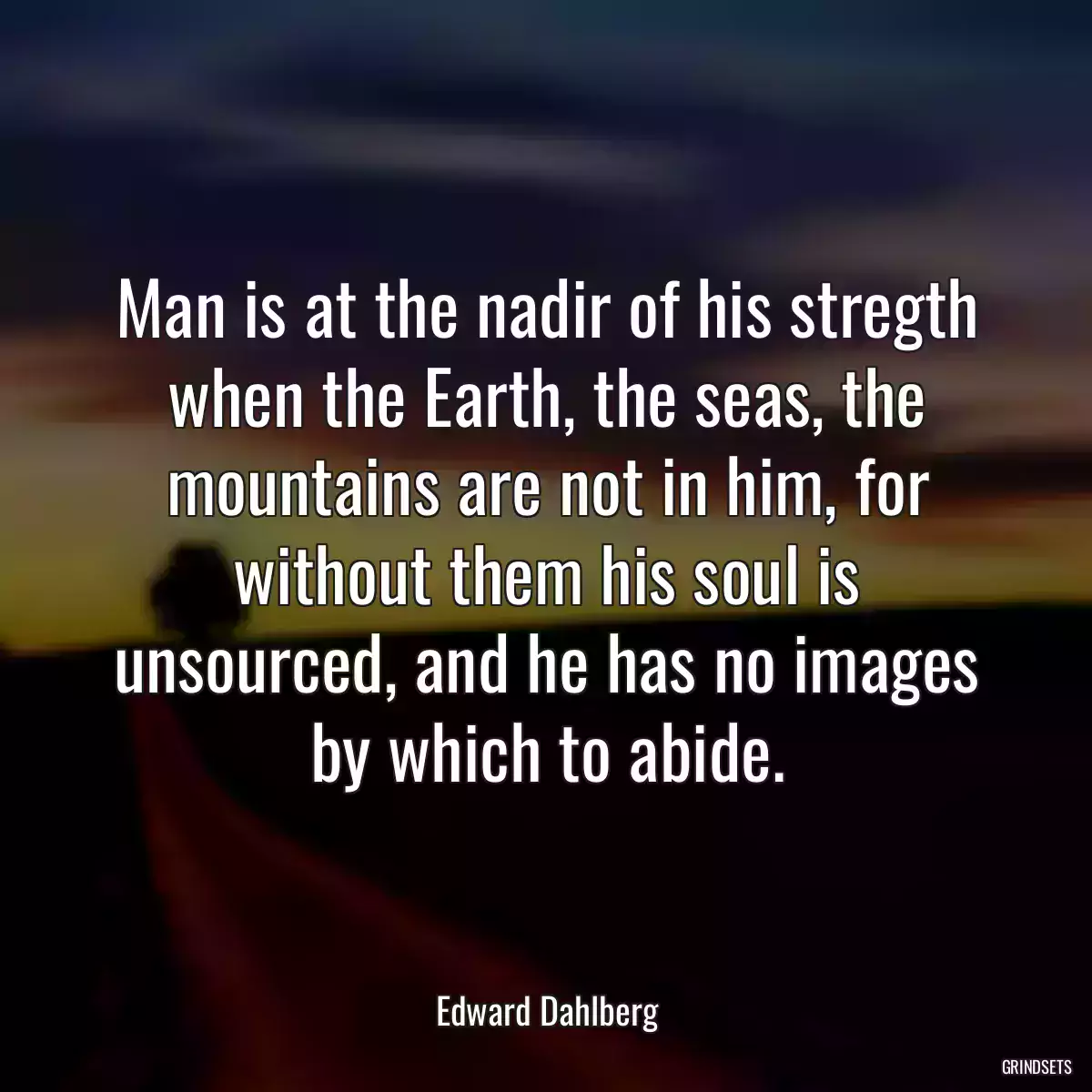 Man is at the nadir of his stregth when the Earth, the seas, the mountains are not in him, for without them his soul is unsourced, and he has no images by which to abide.