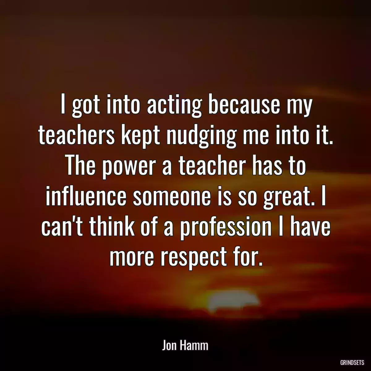 I got into acting because my teachers kept nudging me into it. The power a teacher has to influence someone is so great. I can\'t think of a profession I have more respect for.