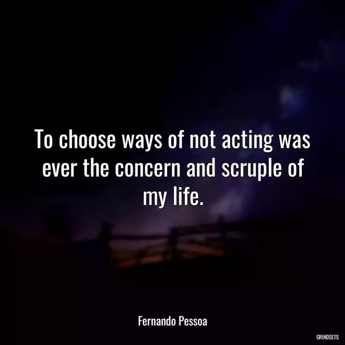 To choose ways of not acting was ever the concern and scruple of my life.