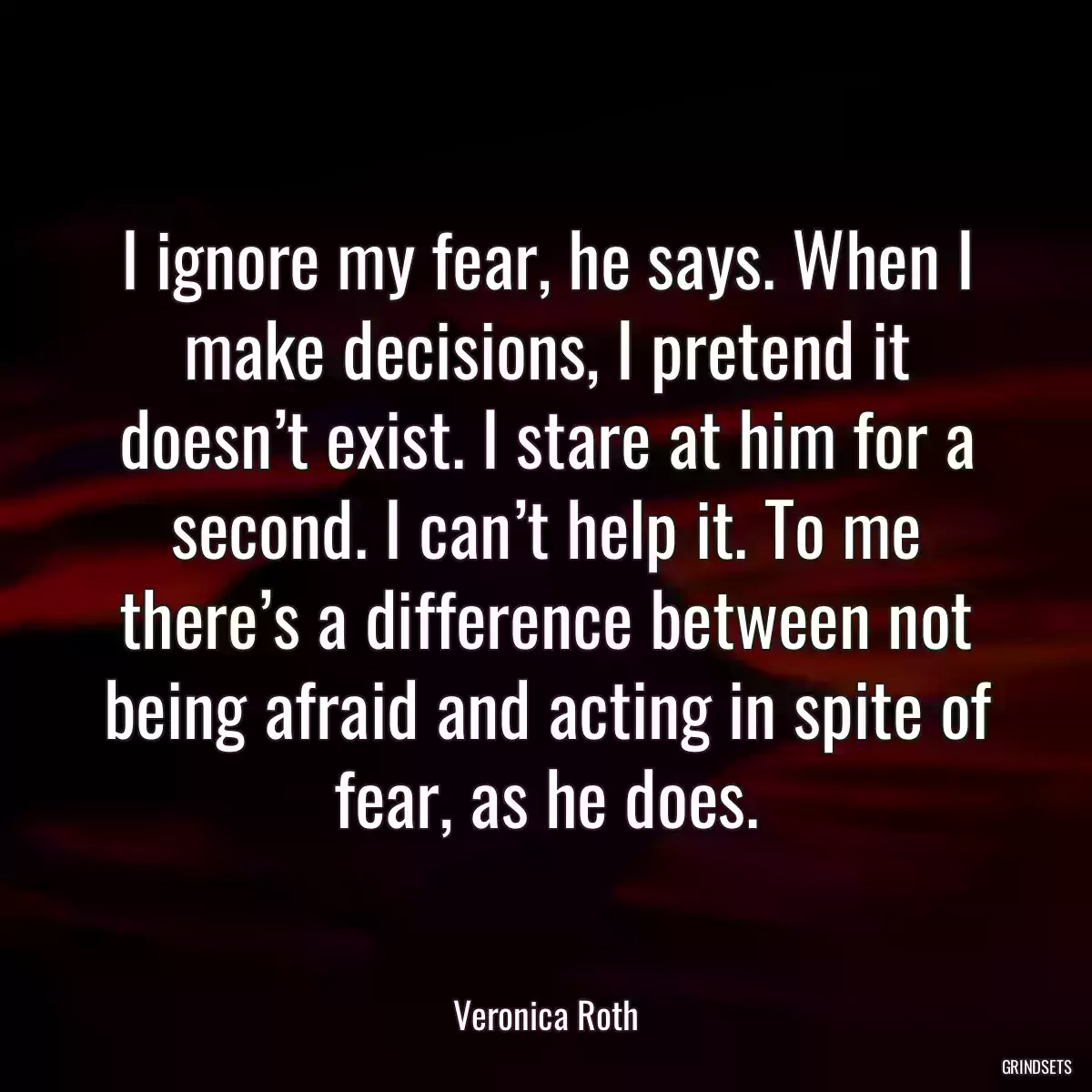 I ignore my fear, he says. When I make decisions, I pretend it doesn’t exist. I stare at him for a second. I can’t help it. To me there’s a difference between not being afraid and acting in spite of fear, as he does.