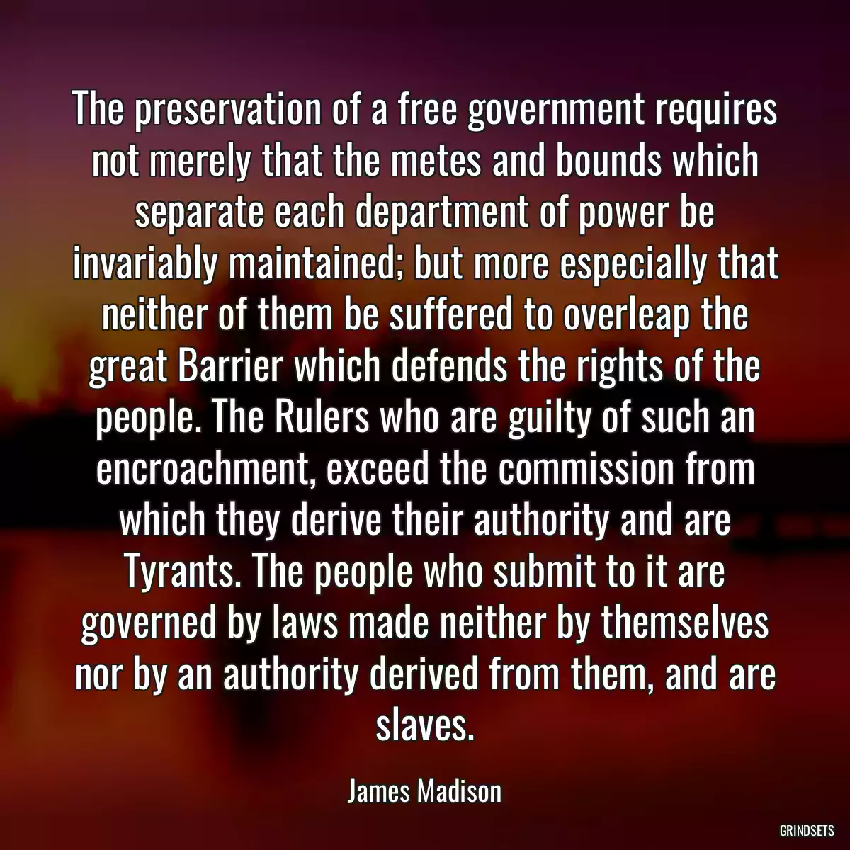 The preservation of a free government requires not merely that the metes and bounds which separate each department of power be invariably maintained; but more especially that neither of them be suffered to overleap the great Barrier which defends the rights of the people. The Rulers who are guilty of such an encroachment, exceed the commission from which they derive their authority and are Tyrants. The people who submit to it are governed by laws made neither by themselves nor by an authority derived from them, and are slaves.