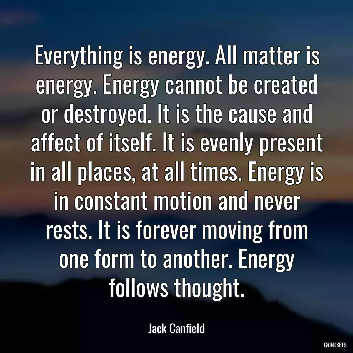 Everything is energy. All matter is energy. Energy cannot be created or destroyed. It is the cause and affect of itself. It is evenly present in all places, at all times. Energy is in constant motion and never rests. It is forever moving from one form to another. Energy follows thought.