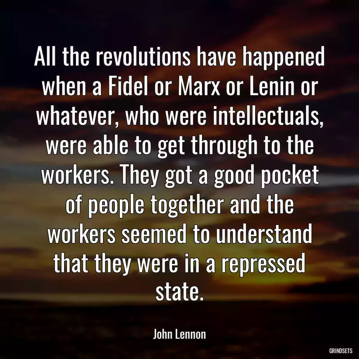 All the revolutions have happened when a Fidel or Marx or Lenin or whatever, who were intellectuals, were able to get through to the workers. They got a good pocket of people together and the workers seemed to understand that they were in a repressed state.