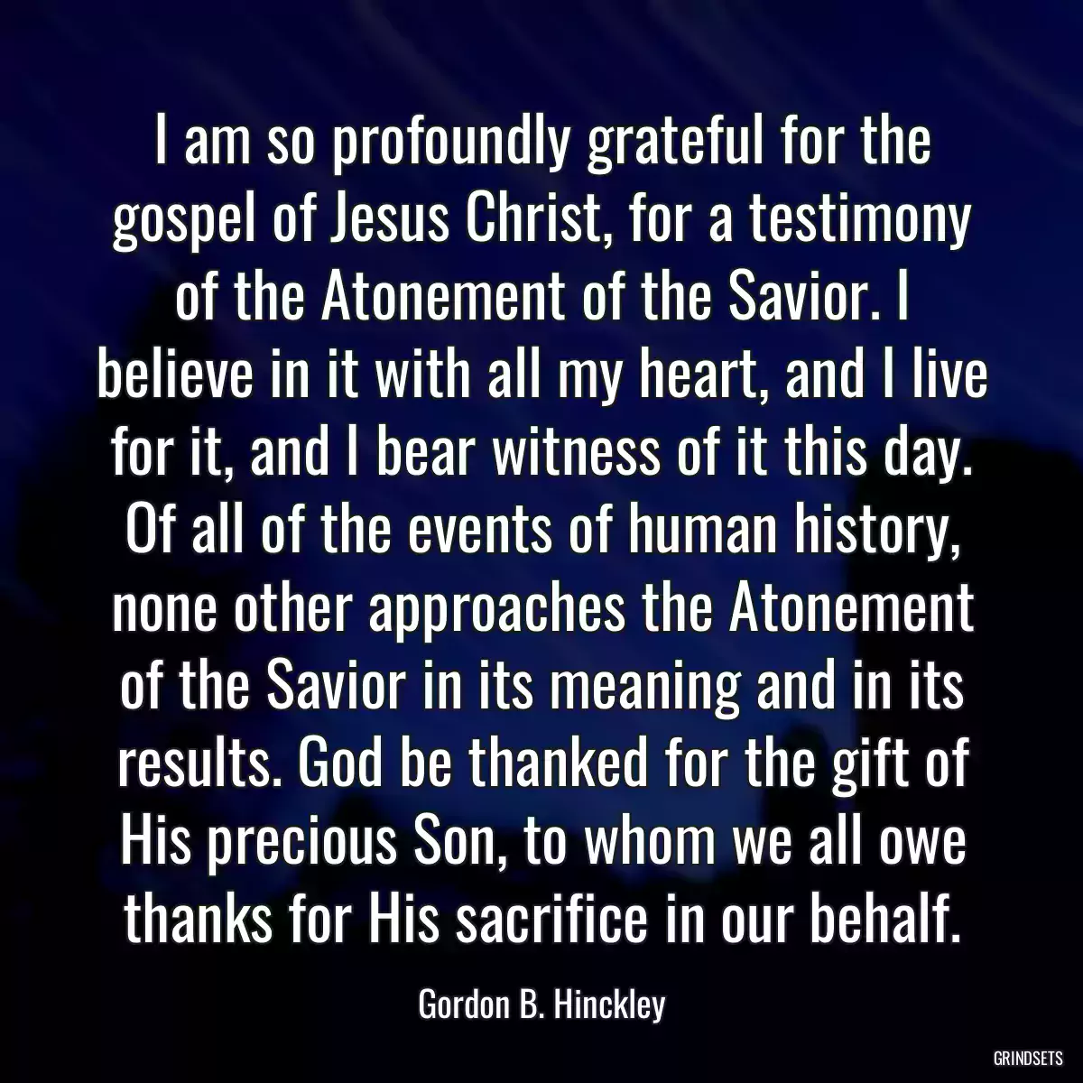 I am so profoundly grateful for the gospel of Jesus Christ, for a testimony of the Atonement of the Savior. I believe in it with all my heart, and I live for it, and I bear witness of it this day. Of all of the events of human history, none other approaches the Atonement of the Savior in its meaning and in its results. God be thanked for the gift of His precious Son, to whom we all owe thanks for His sacrifice in our behalf.