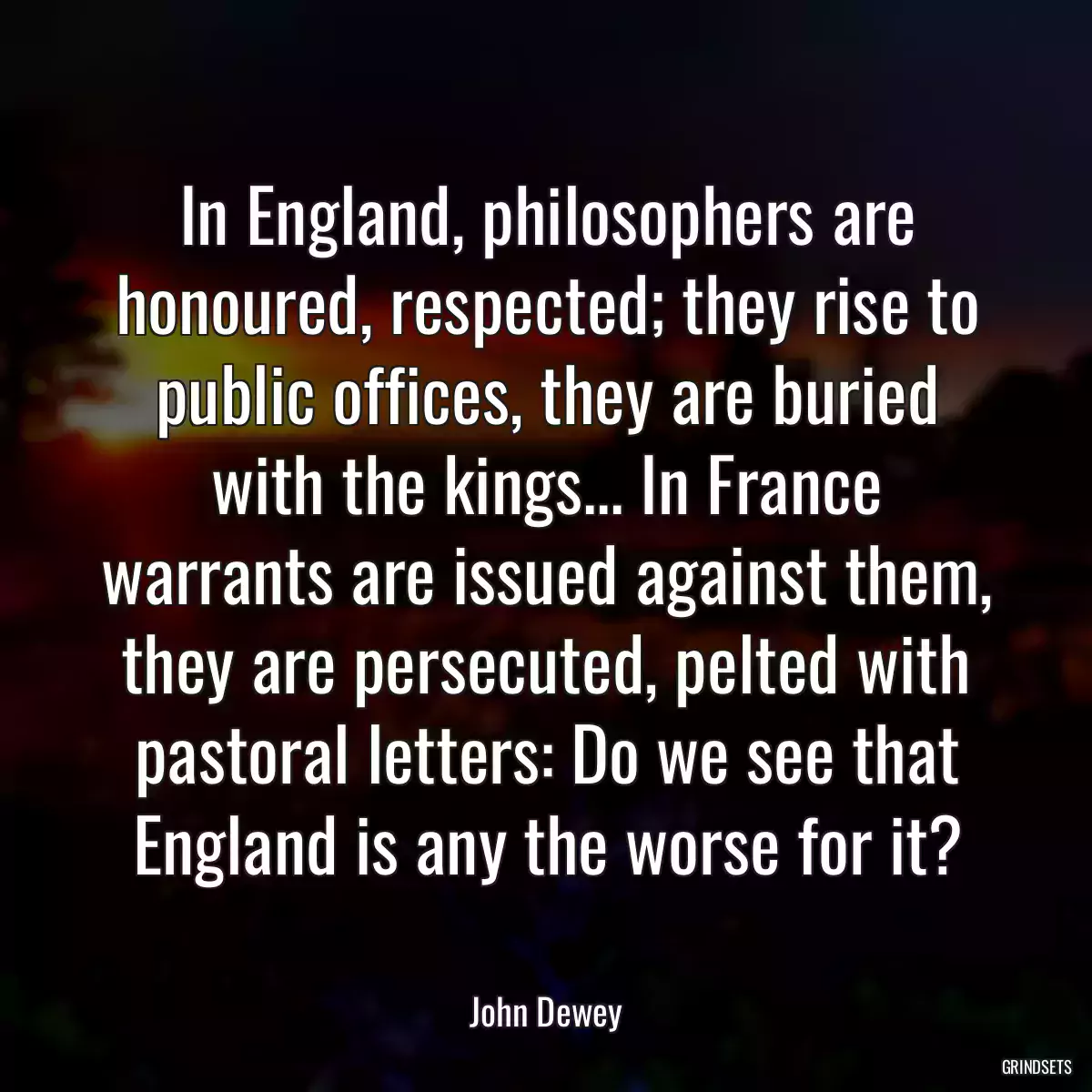 In England, philosophers are honoured, respected; they rise to public offices, they are buried with the kings... In France warrants are issued against them, they are persecuted, pelted with pastoral letters: Do we see that England is any the worse for it?