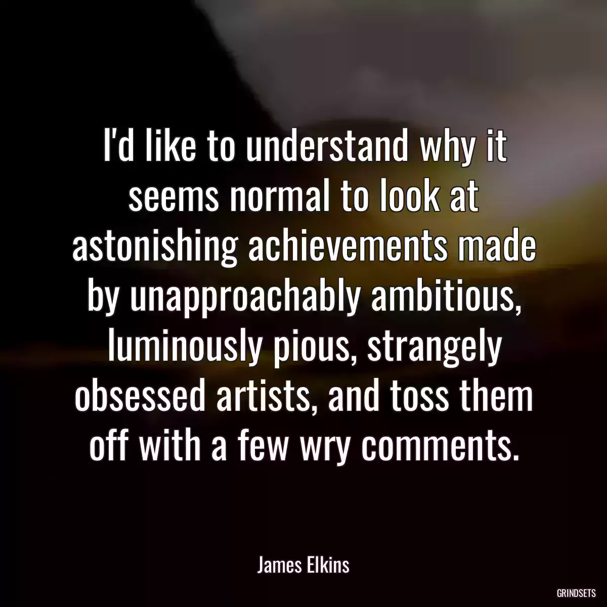 I\'d like to understand why it seems normal to look at astonishing achievements made by unapproachably ambitious, luminously pious, strangely obsessed artists, and toss them off with a few wry comments.