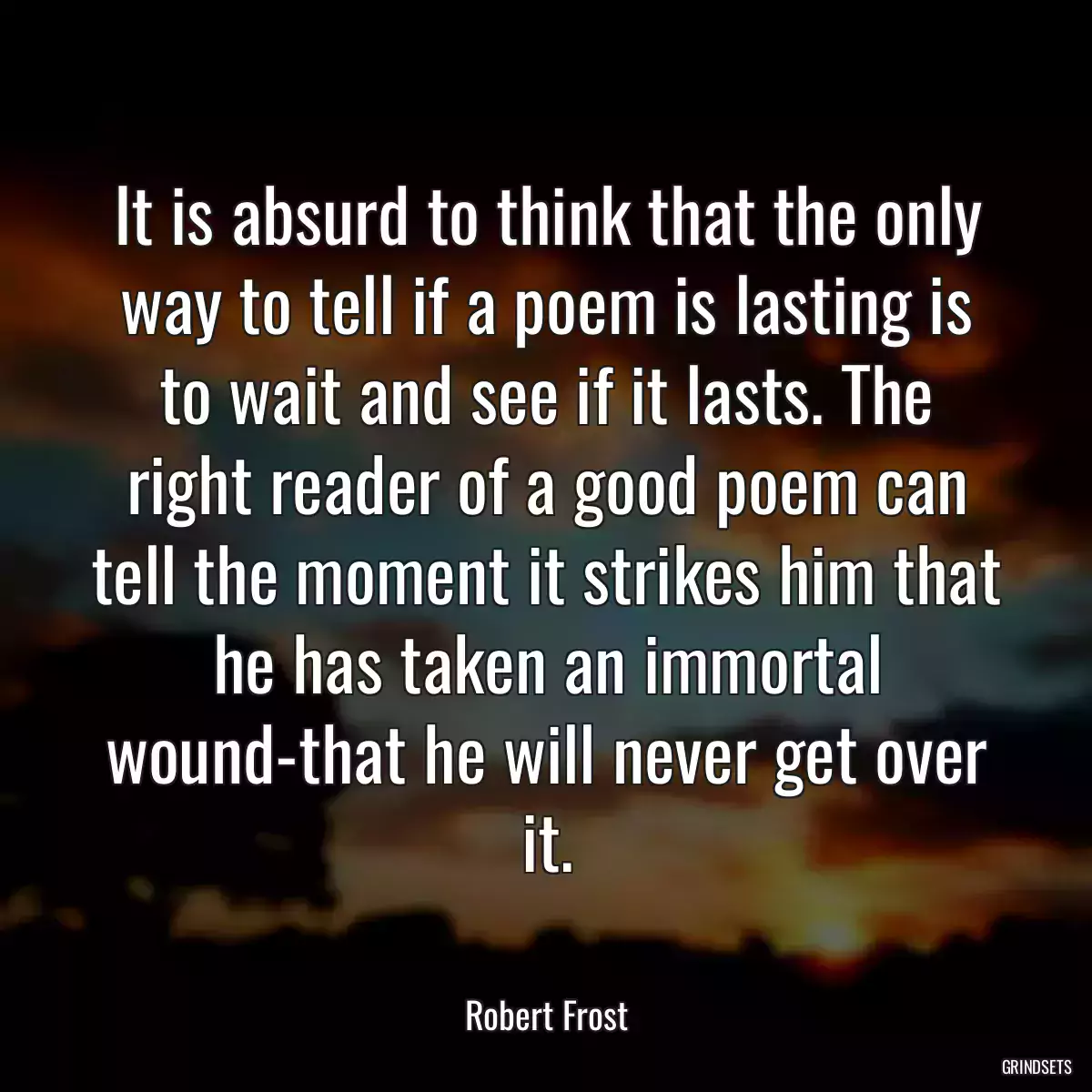 It is absurd to think that the only way to tell if a poem is lasting is to wait and see if it lasts. The right reader of a good poem can tell the moment it strikes him that he has taken an immortal wound-that he will never get over it.