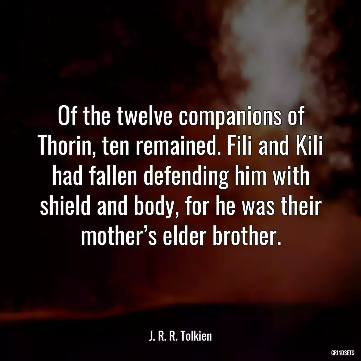 Of the twelve companions of Thorin, ten remained. Fili and Kili had fallen defending him with shield and body, for he was their mother’s elder brother.