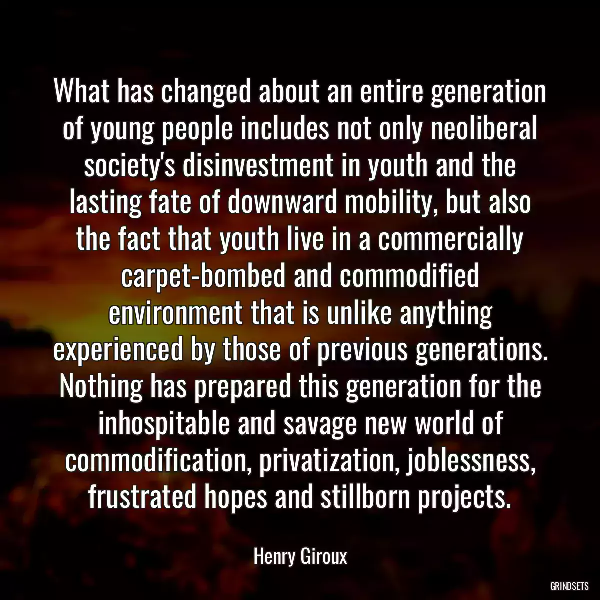 What has changed about an entire generation of young people includes not only neoliberal society\'s disinvestment in youth and the lasting fate of downward mobility, but also the fact that youth live in a commercially carpet-bombed and commodified environment that is unlike anything experienced by those of previous generations. Nothing has prepared this generation for the inhospitable and savage new world of commodification, privatization, joblessness, frustrated hopes and stillborn projects.