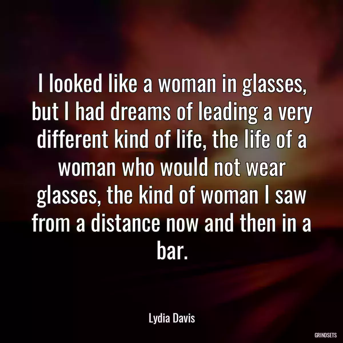 I looked like a woman in glasses, but I had dreams of leading a very different kind of life, the life of a woman who would not wear glasses, the kind of woman I saw from a distance now and then in a bar.