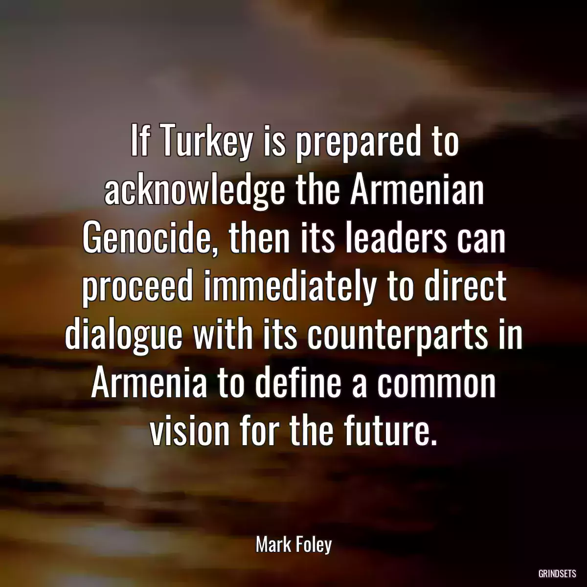 If Turkey is prepared to acknowledge the Armenian Genocide, then its leaders can proceed immediately to direct dialogue with its counterparts in Armenia to define a common vision for the future.