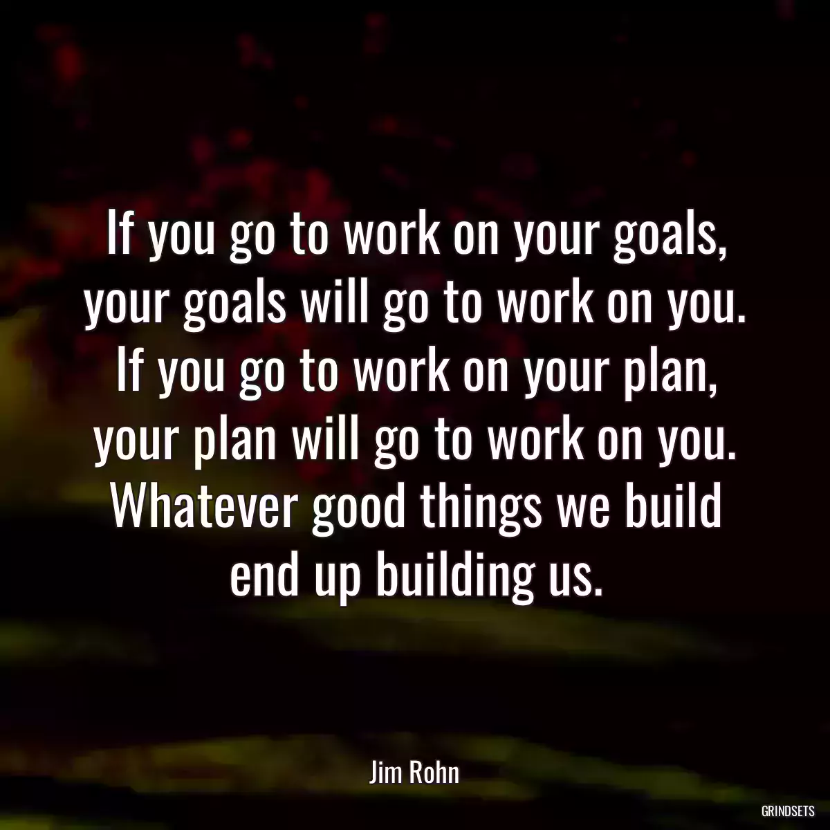 If you go to work on your goals, your goals will go to work on you. If you go to work on your plan, your plan will go to work on you. Whatever good things we build end up building us.