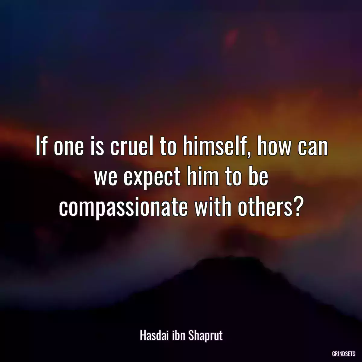 If one is cruel to himself, how can we expect him to be compassionate with others?