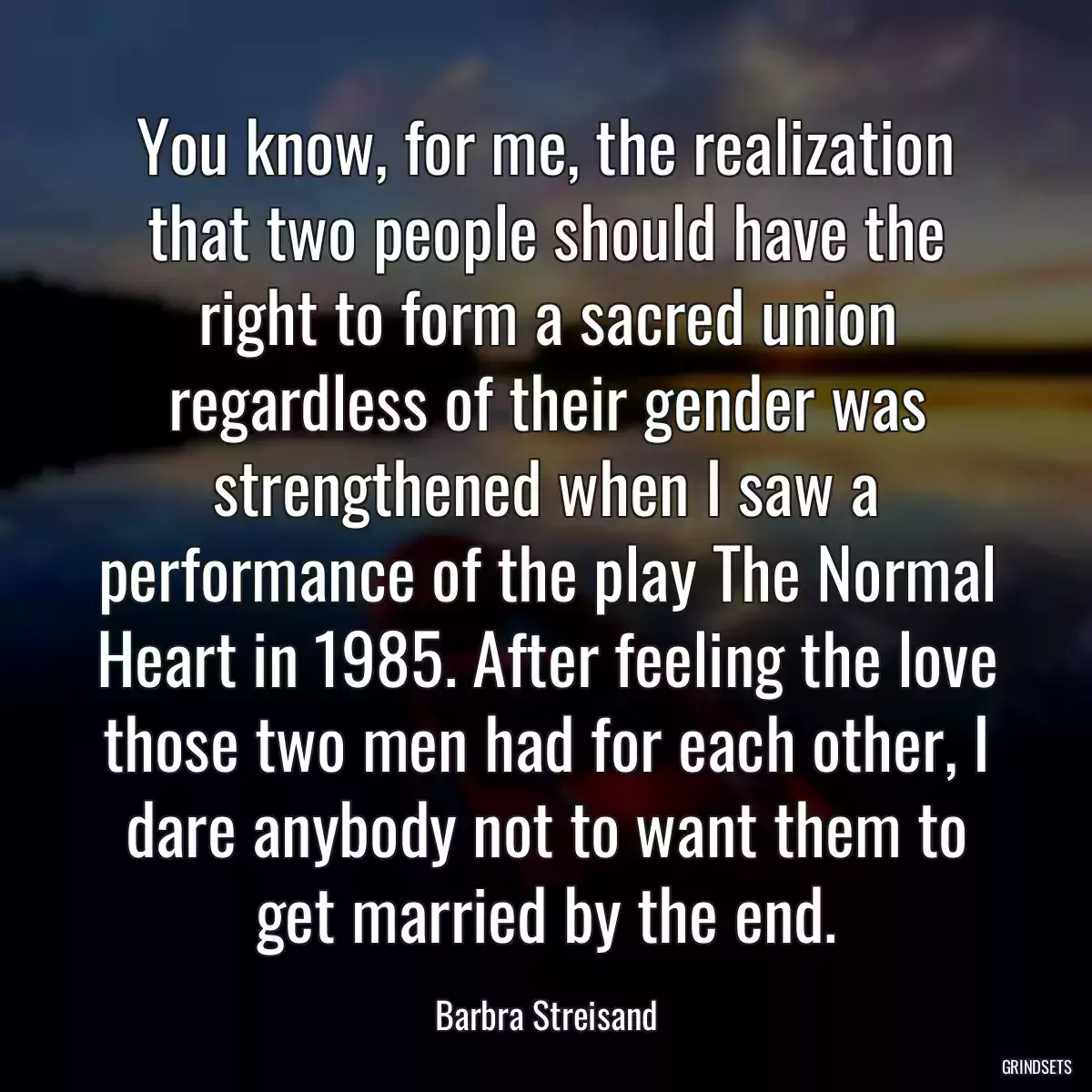 You know, for me, the realization that two people should have the right to form a sacred union regardless of their gender was strengthened when I saw a performance of the play The Normal Heart in 1985. After feeling the love those two men had for each other, I dare anybody not to want them to get married by the end.