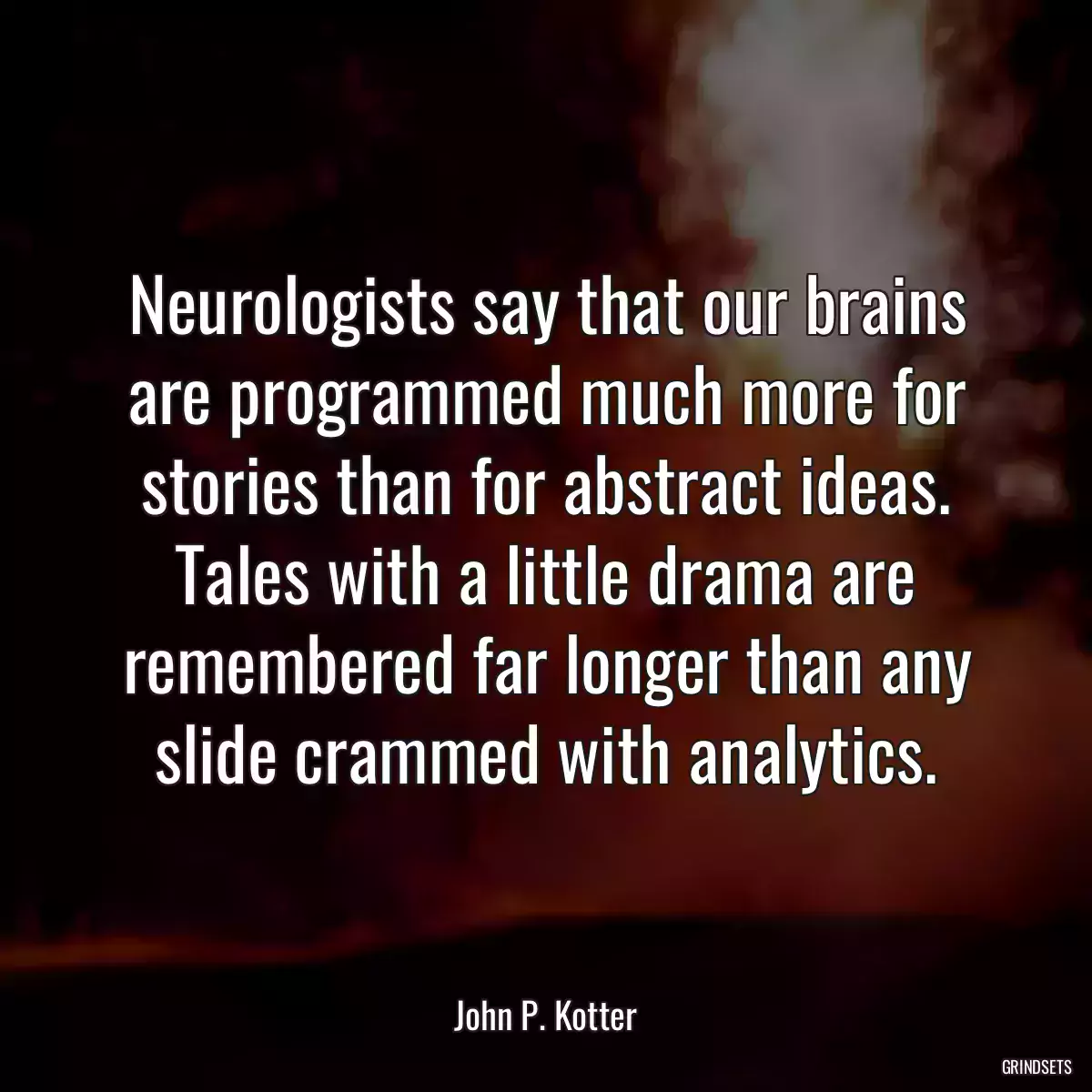 Neurologists say that our brains are programmed much more for stories than for abstract ideas. Tales with a little drama are remembered far longer than any slide crammed with analytics.