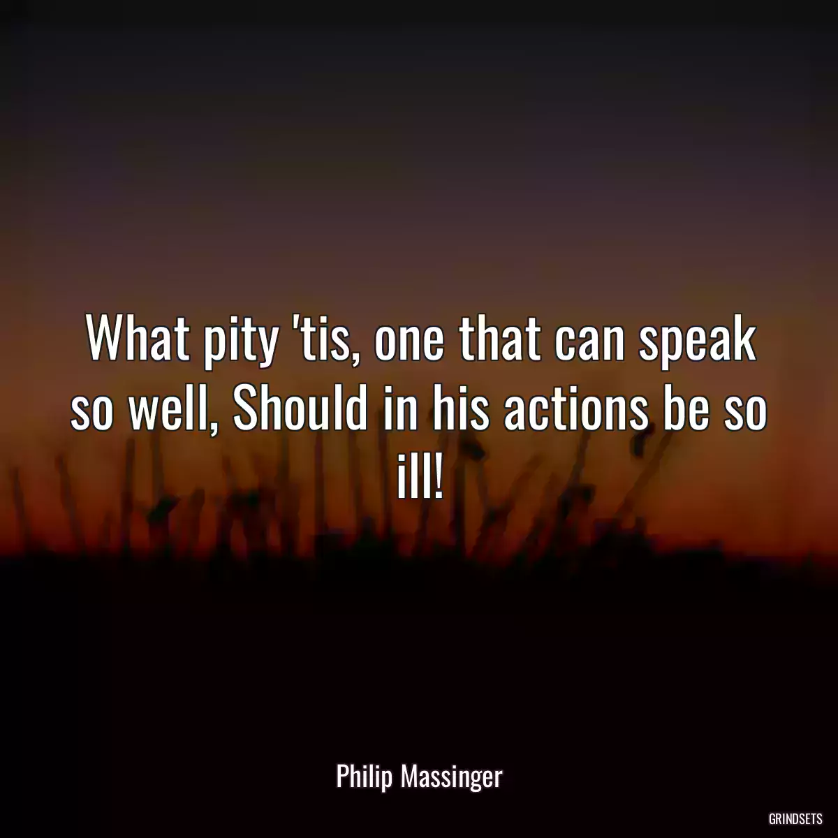 What pity \'tis, one that can speak so well, Should in his actions be so ill!