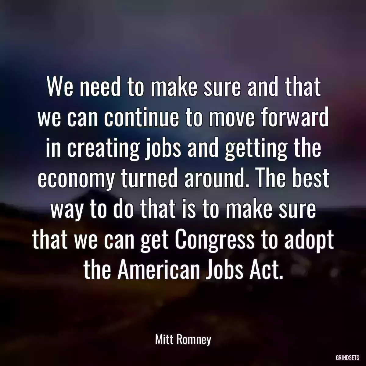 We need to make sure and that we can continue to move forward in creating jobs and getting the economy turned around. The best way to do that is to make sure that we can get Congress to adopt the American Jobs Act.