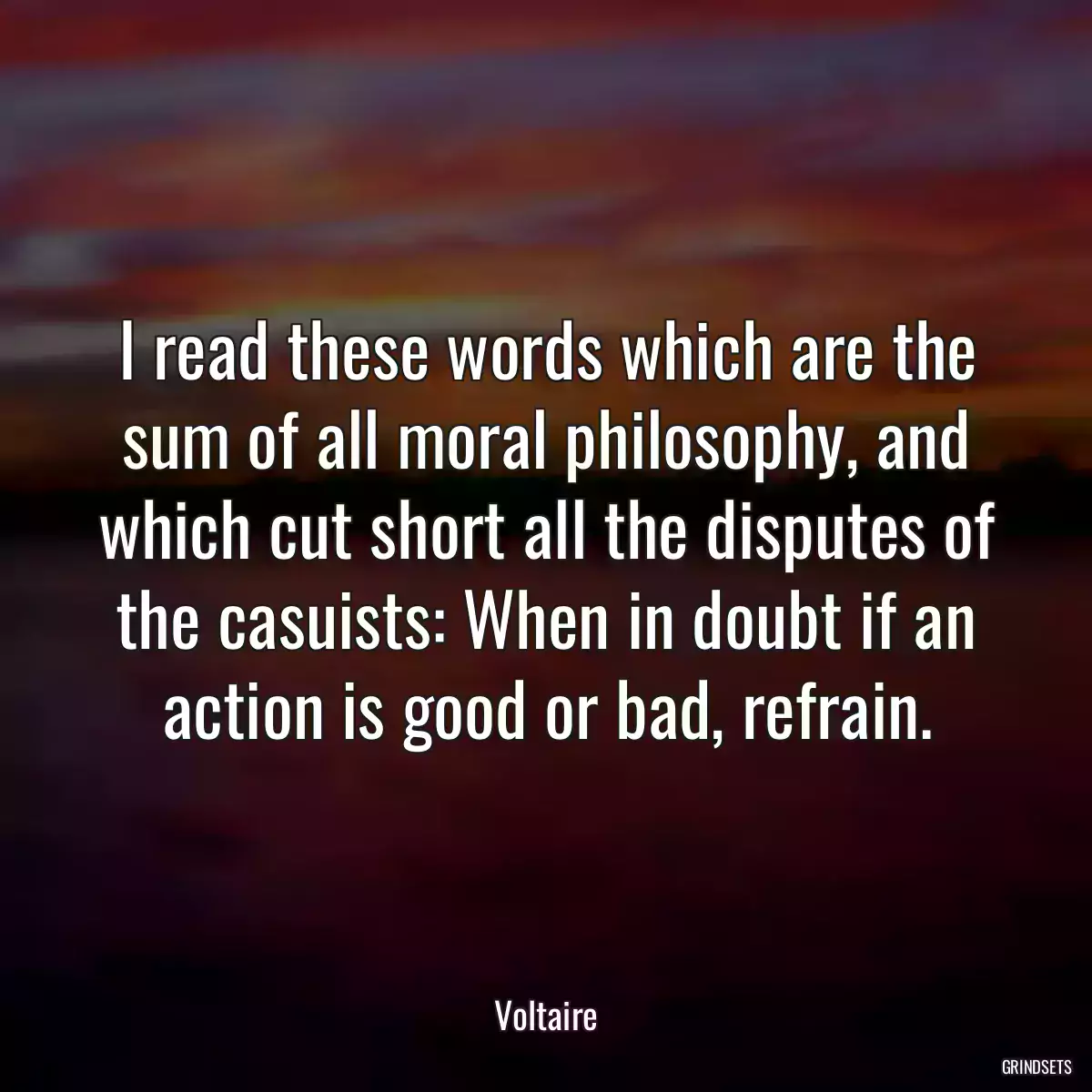 I read these words which are the sum of all moral philosophy, and which cut short all the disputes of the casuists: When in doubt if an action is good or bad, refrain.