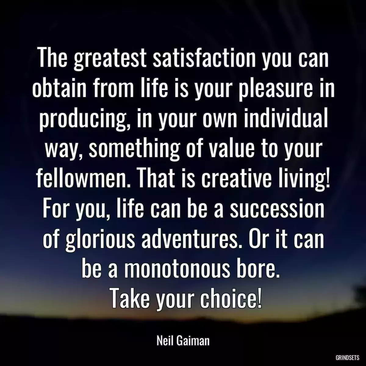 The greatest satisfaction you can obtain from life is your pleasure in producing, in your own individual way, something of value to your fellowmen. That is creative living! For you, life can be a succession of glorious adventures. Or it can be a monotonous bore. 
 Take your choice!