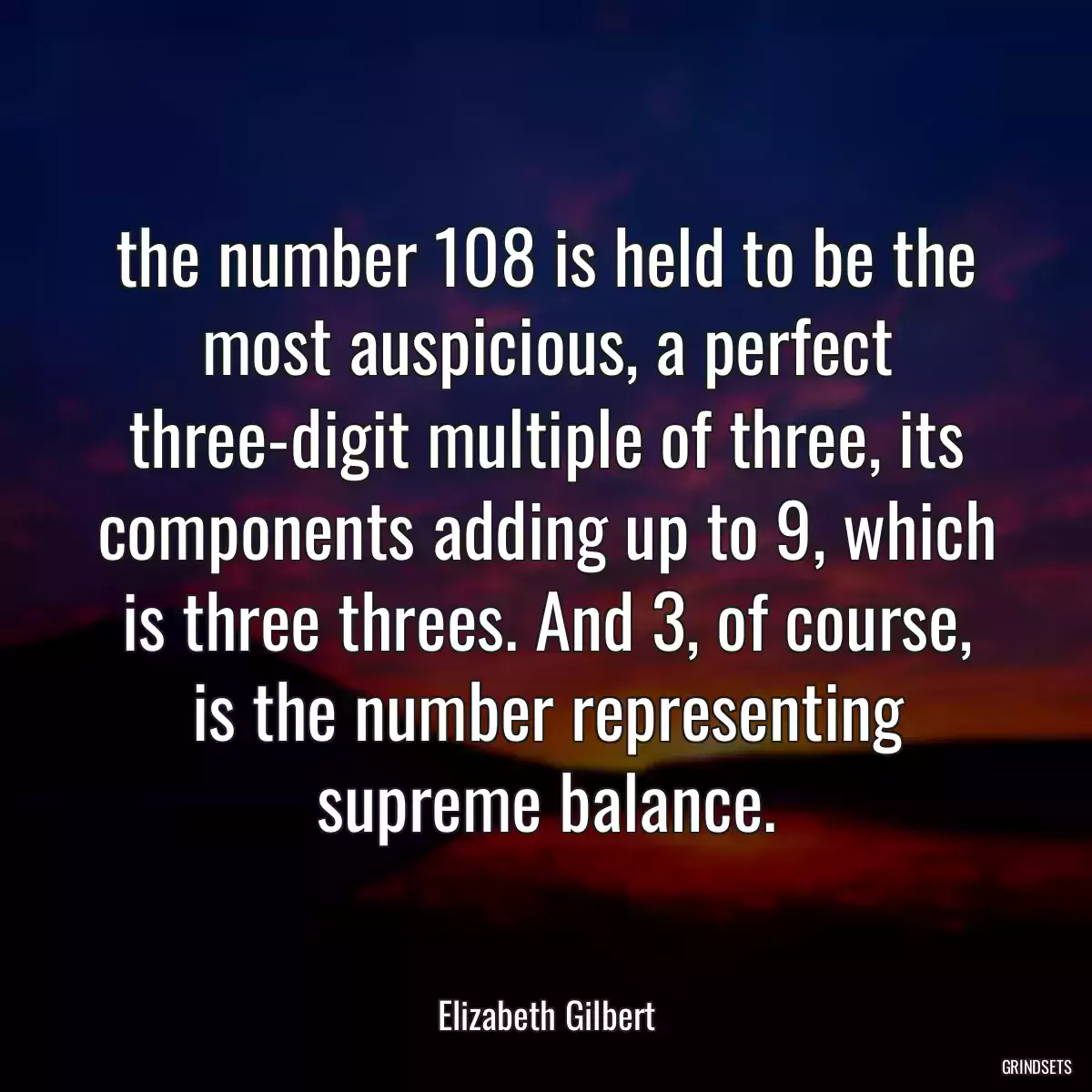 the number 108 is held to be the most auspicious, a perfect three-digit multiple of three, its components adding up to 9, which is three threes. And 3, of course, is the number representing supreme balance.