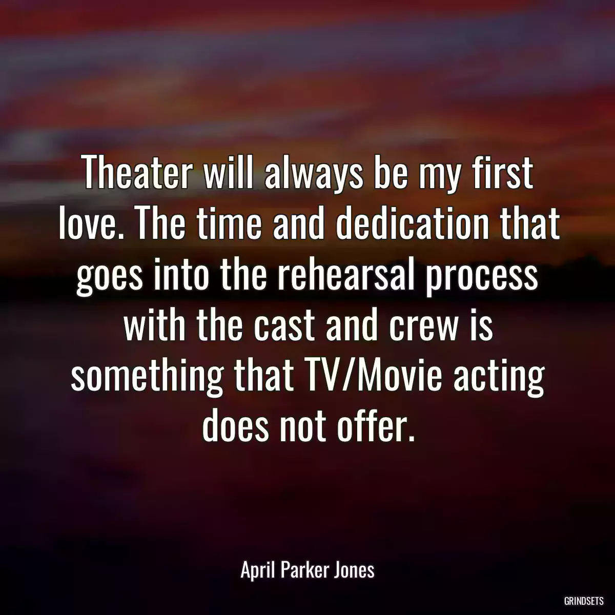 Theater will always be my first love. The time and dedication that goes into the rehearsal process with the cast and crew is something that TV/Movie acting does not offer.