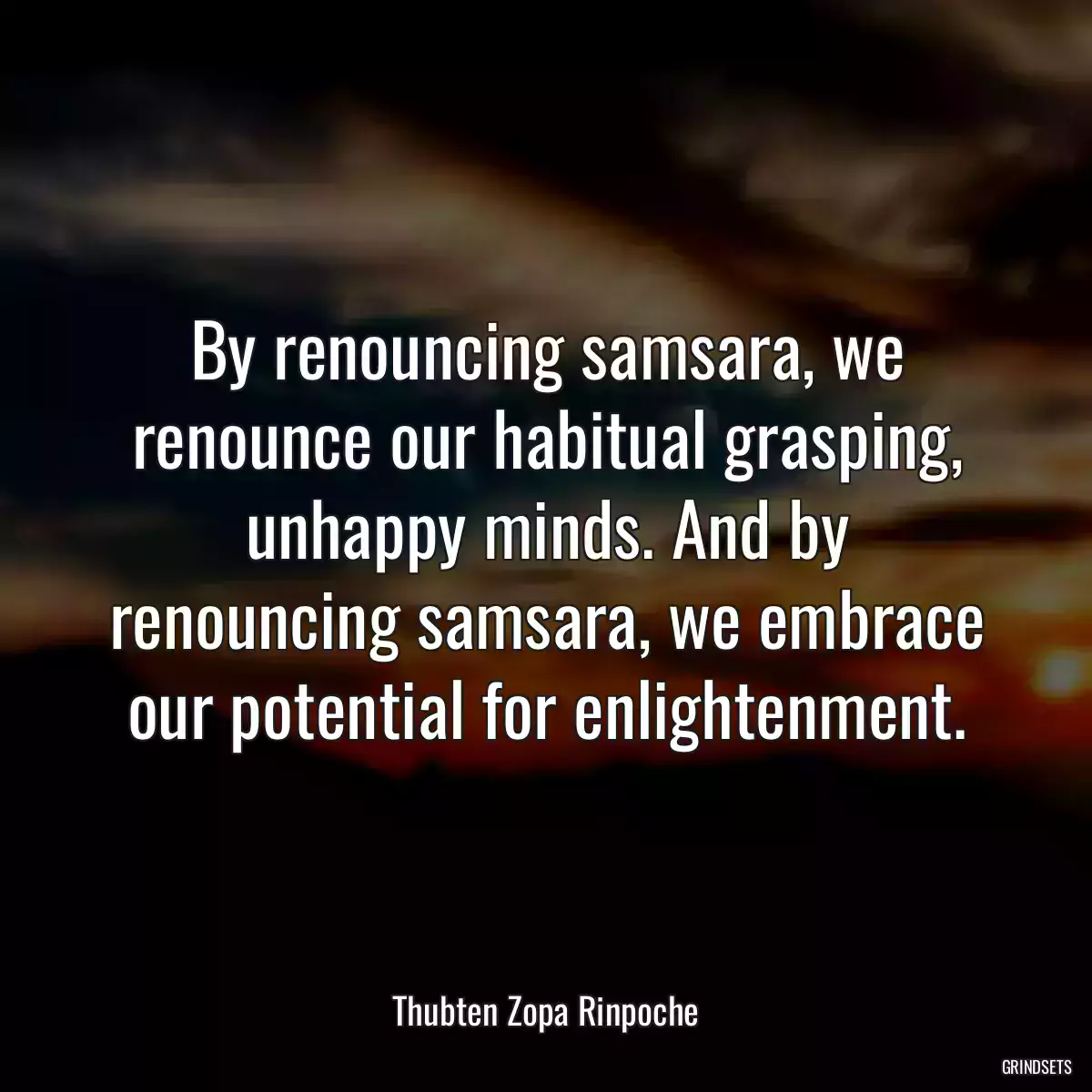 By renouncing samsara, we renounce our habitual grasping, unhappy minds. And by renouncing samsara, we embrace our potential for enlightenment.