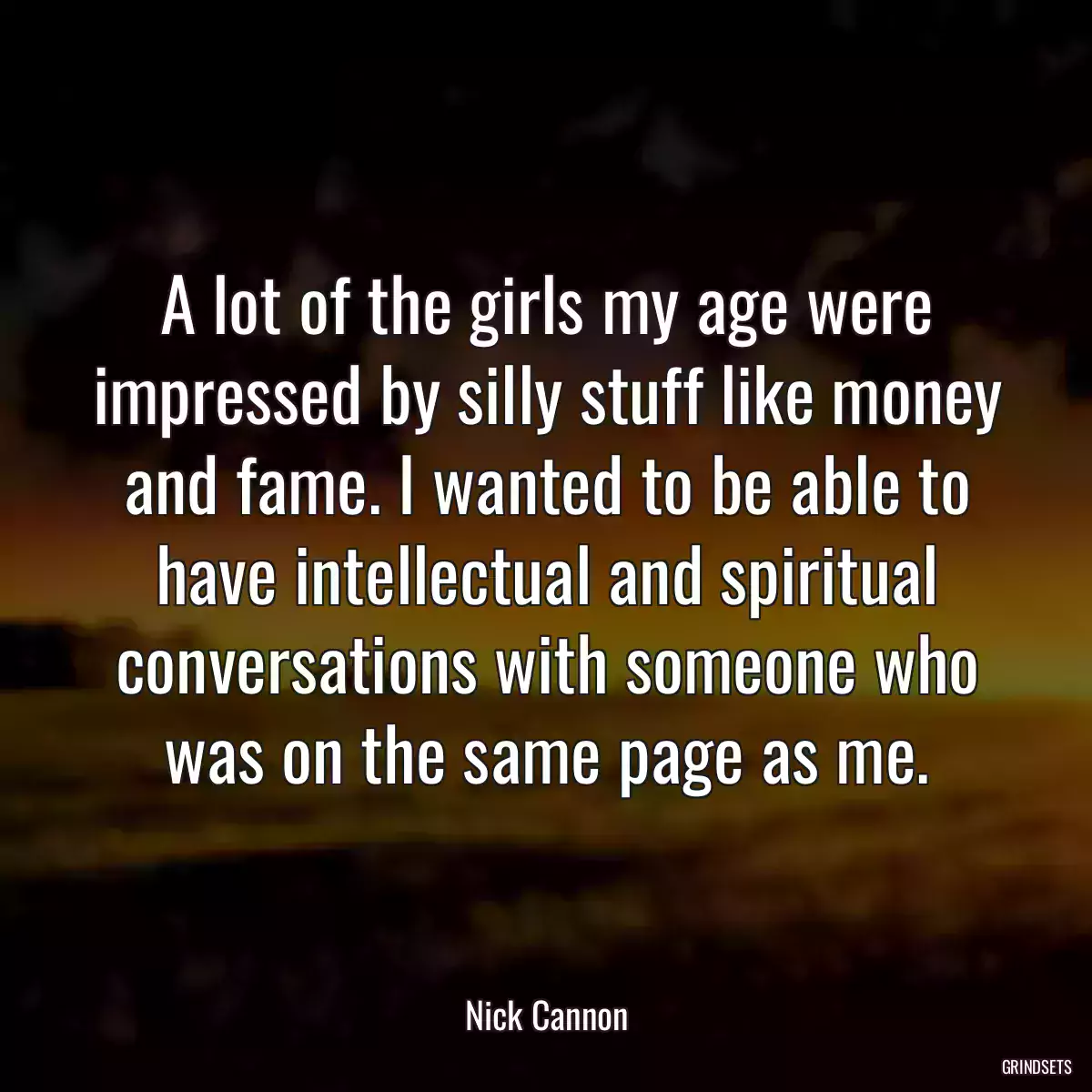 A lot of the girls my age were impressed by silly stuff like money and fame. I wanted to be able to have intellectual and spiritual conversations with someone who was on the same page as me.