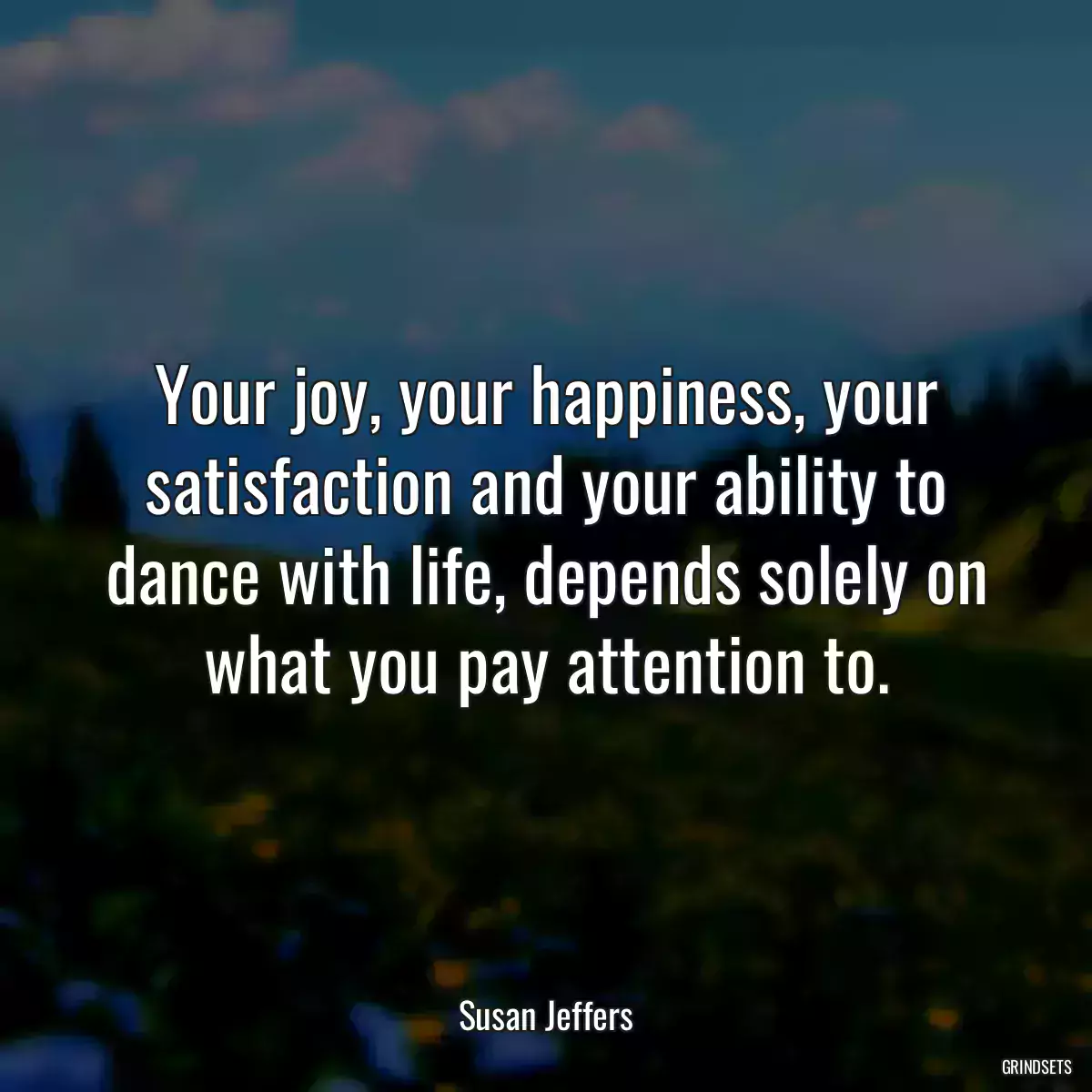 Your joy, your happiness, your satisfaction and your ability to dance with life, depends solely on what you pay attention to.