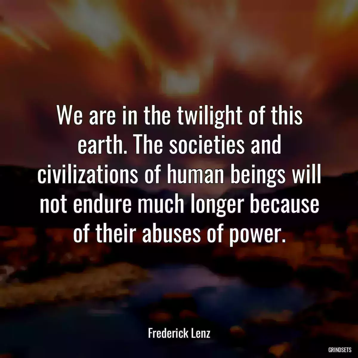 We are in the twilight of this earth. The societies and civilizations of human beings will not endure much longer because of their abuses of power.