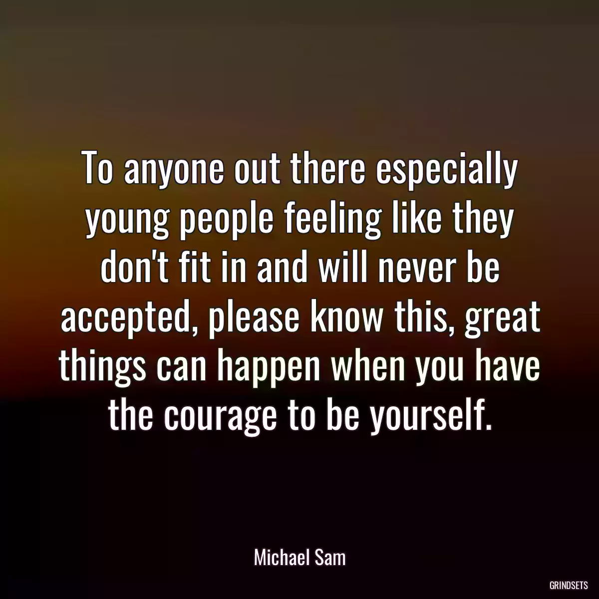 To anyone out there especially young people feeling like they don\'t fit in and will never be accepted, please know this, great things can happen when you have the courage to be yourself.