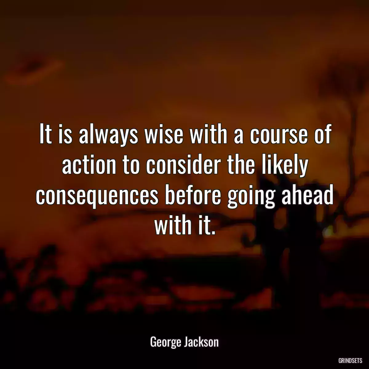 It is always wise with a course of action to consider the likely consequences before going ahead with it.