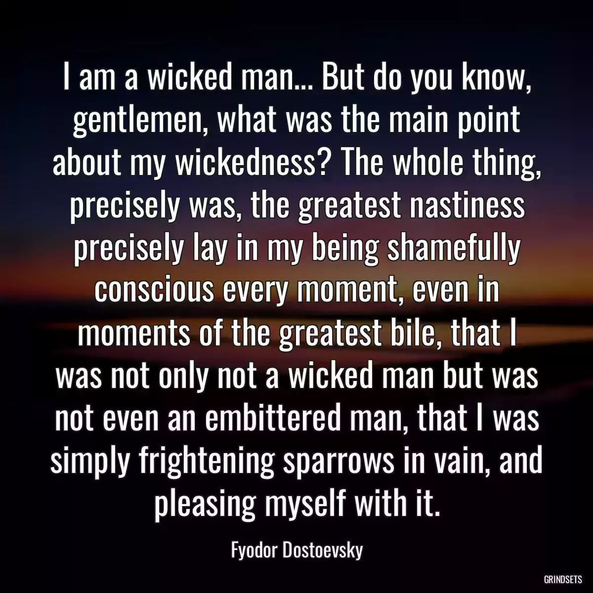 I am a wicked man... But do you know, gentlemen, what was the main point about my wickedness? The whole thing, precisely was, the greatest nastiness precisely lay in my being shamefully conscious every moment, even in moments of the greatest bile, that I was not only not a wicked man but was not even an embittered man, that I was simply frightening sparrows in vain, and pleasing myself with it.