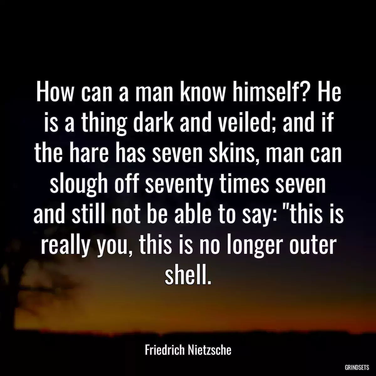 How can a man know himself? He is a thing dark and veiled; and if the hare has seven skins, man can slough off seventy times seven and still not be able to say: \