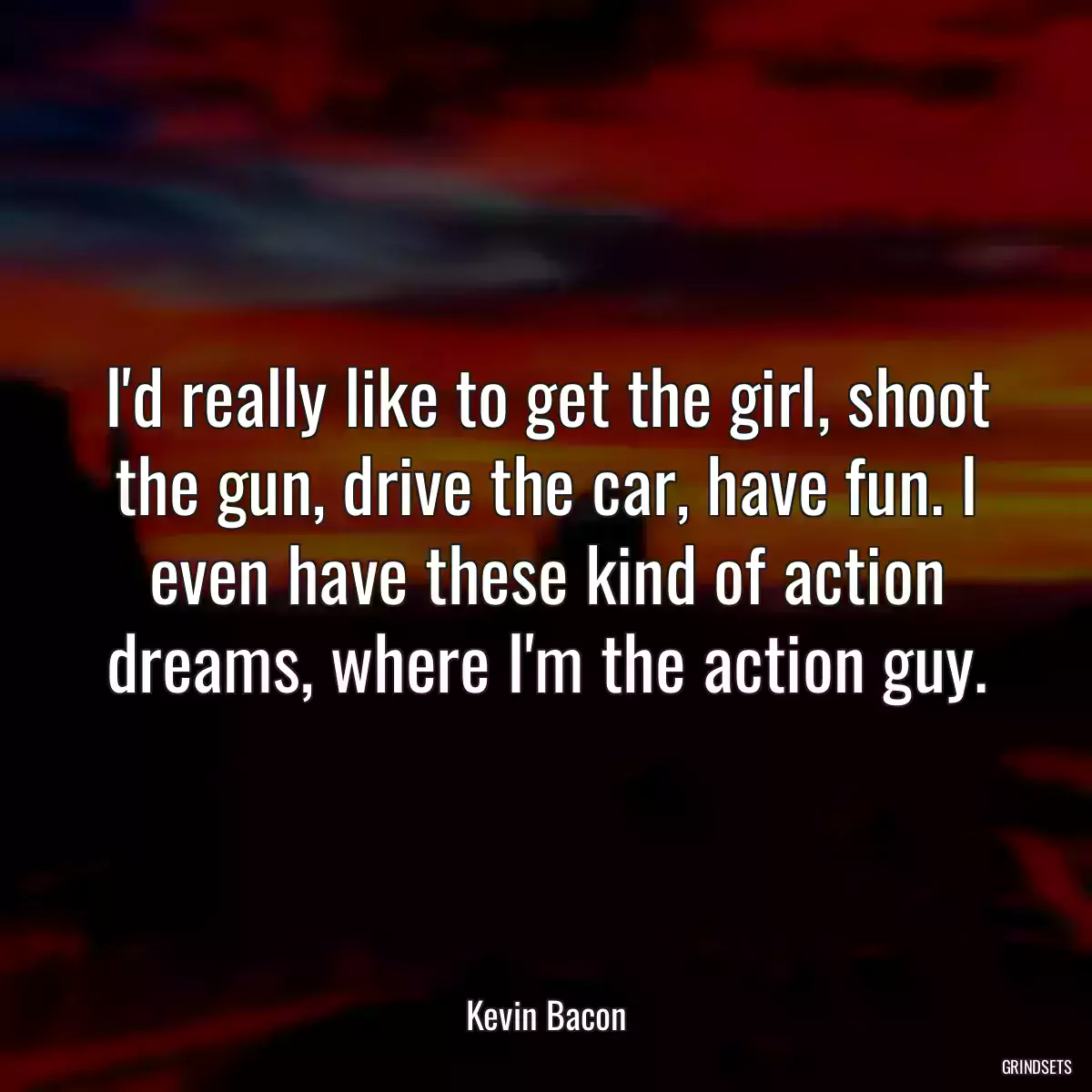 I\'d really like to get the girl, shoot the gun, drive the car, have fun. I even have these kind of action dreams, where I\'m the action guy.