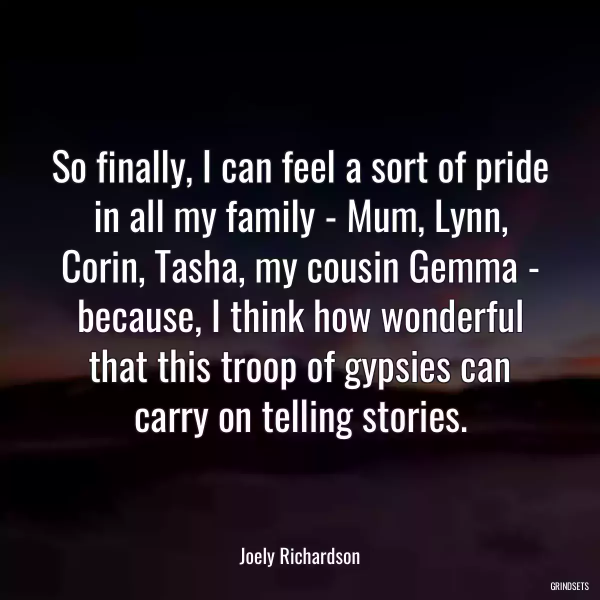 So finally, I can feel a sort of pride in all my family - Mum, Lynn, Corin, Tasha, my cousin Gemma - because, I think how wonderful that this troop of gypsies can carry on telling stories.