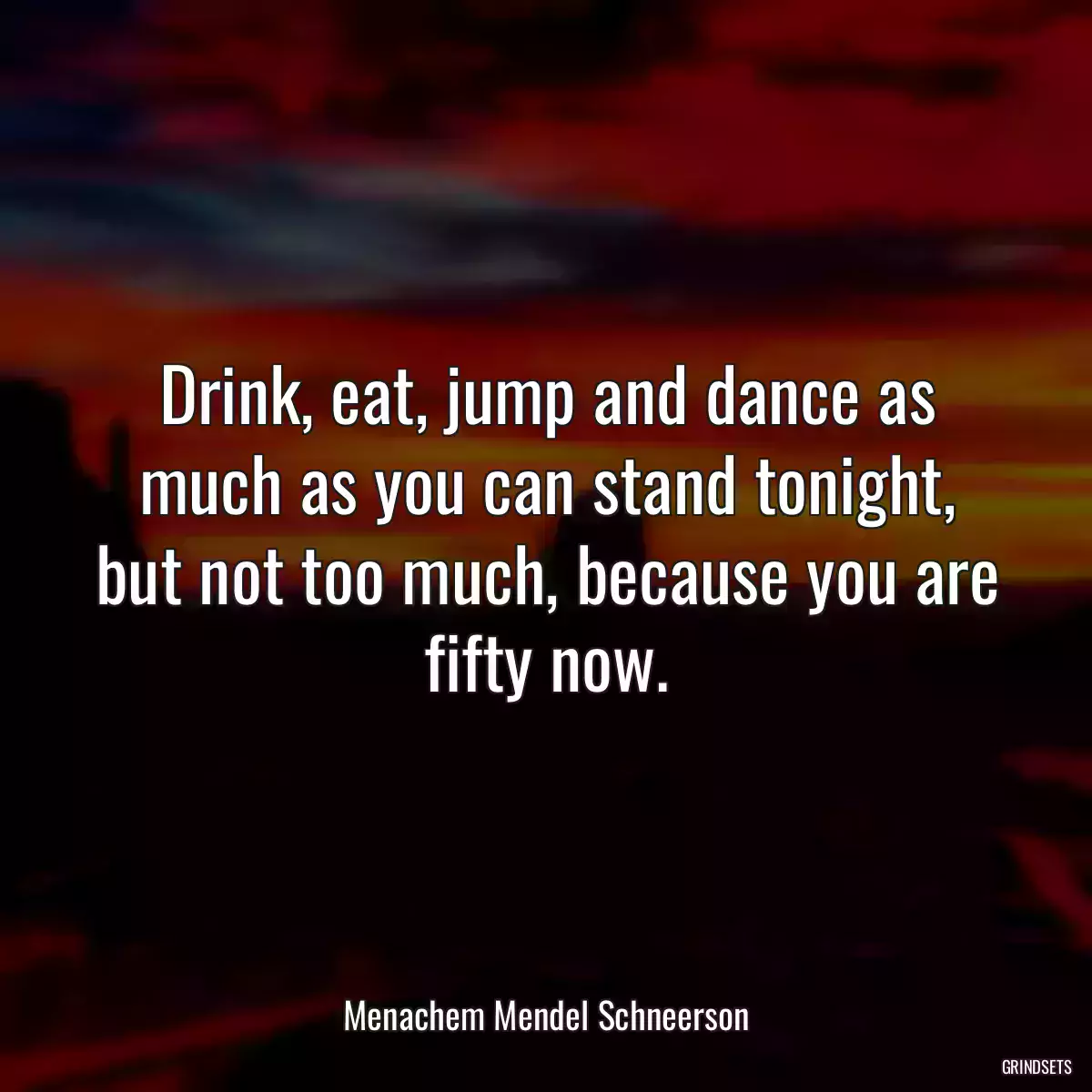 Drink, eat, jump and dance as much as you can stand tonight, but not too much, because you are fifty now.