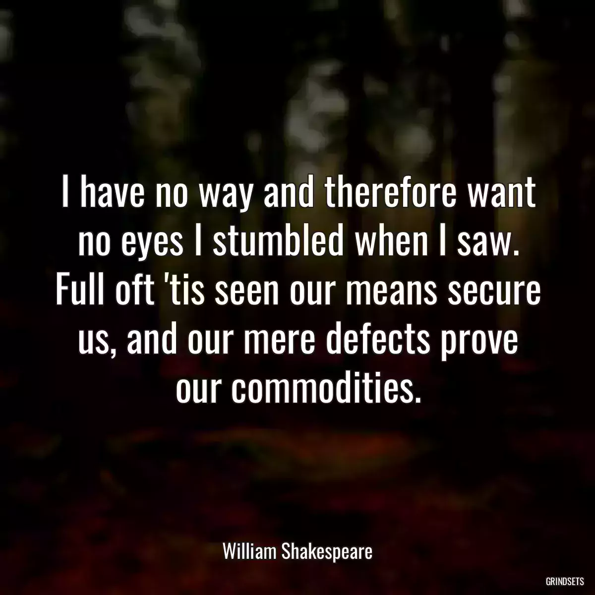 I have no way and therefore want no eyes I stumbled when I saw. Full oft \'tis seen our means secure us, and our mere defects prove our commodities.