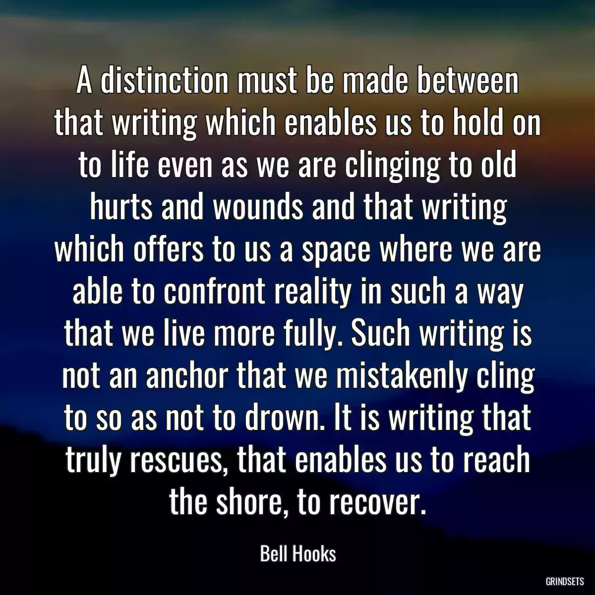 A distinction must be made between that writing which enables us to hold on to life even as we are clinging to old hurts and wounds and that writing which offers to us a space where we are able to confront reality in such a way that we live more fully. Such writing is not an anchor that we mistakenly cling to so as not to drown. It is writing that truly rescues, that enables us to reach the shore, to recover.