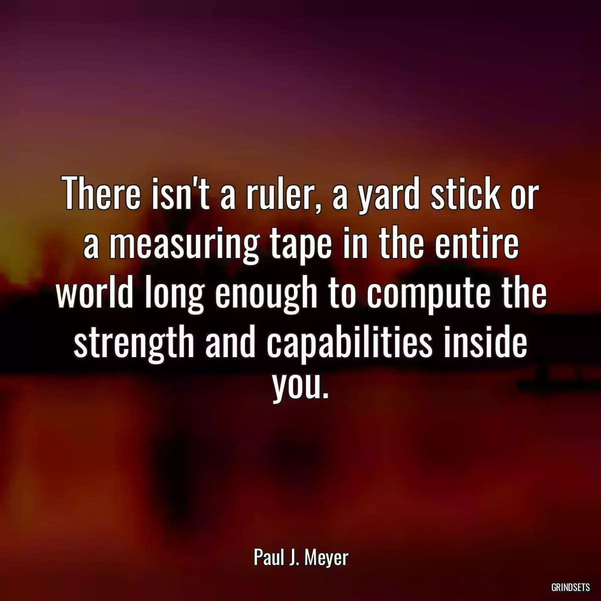 There isn\'t a ruler, a yard stick or a measuring tape in the entire world long enough to compute the strength and capabilities inside you.