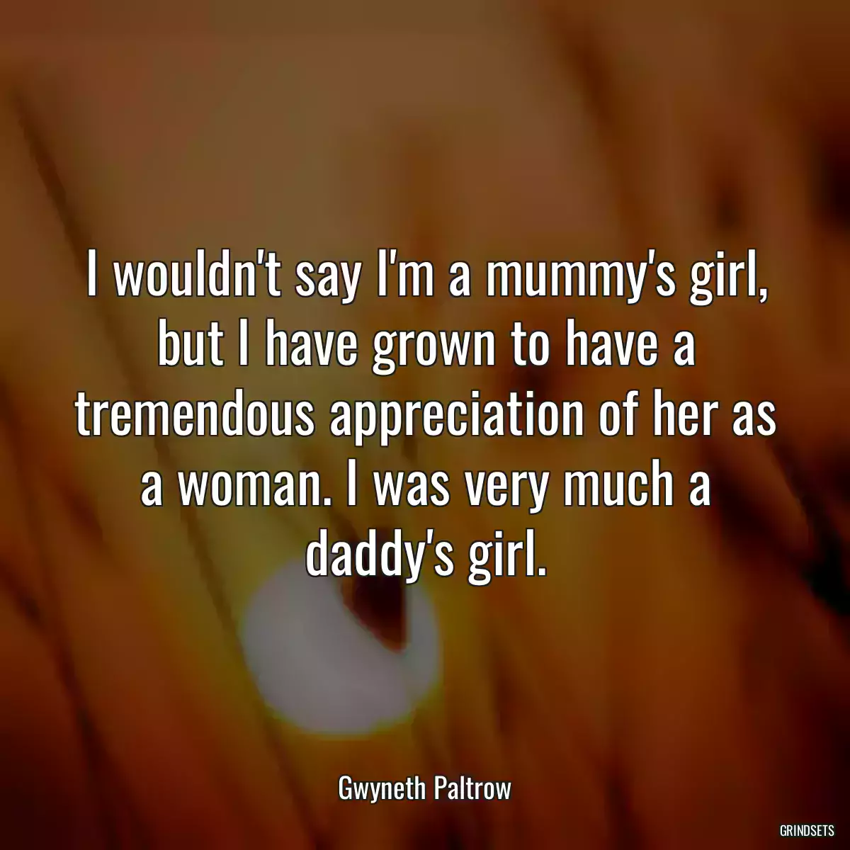 I wouldn\'t say I\'m a mummy\'s girl, but I have grown to have a tremendous appreciation of her as a woman. I was very much a daddy\'s girl.