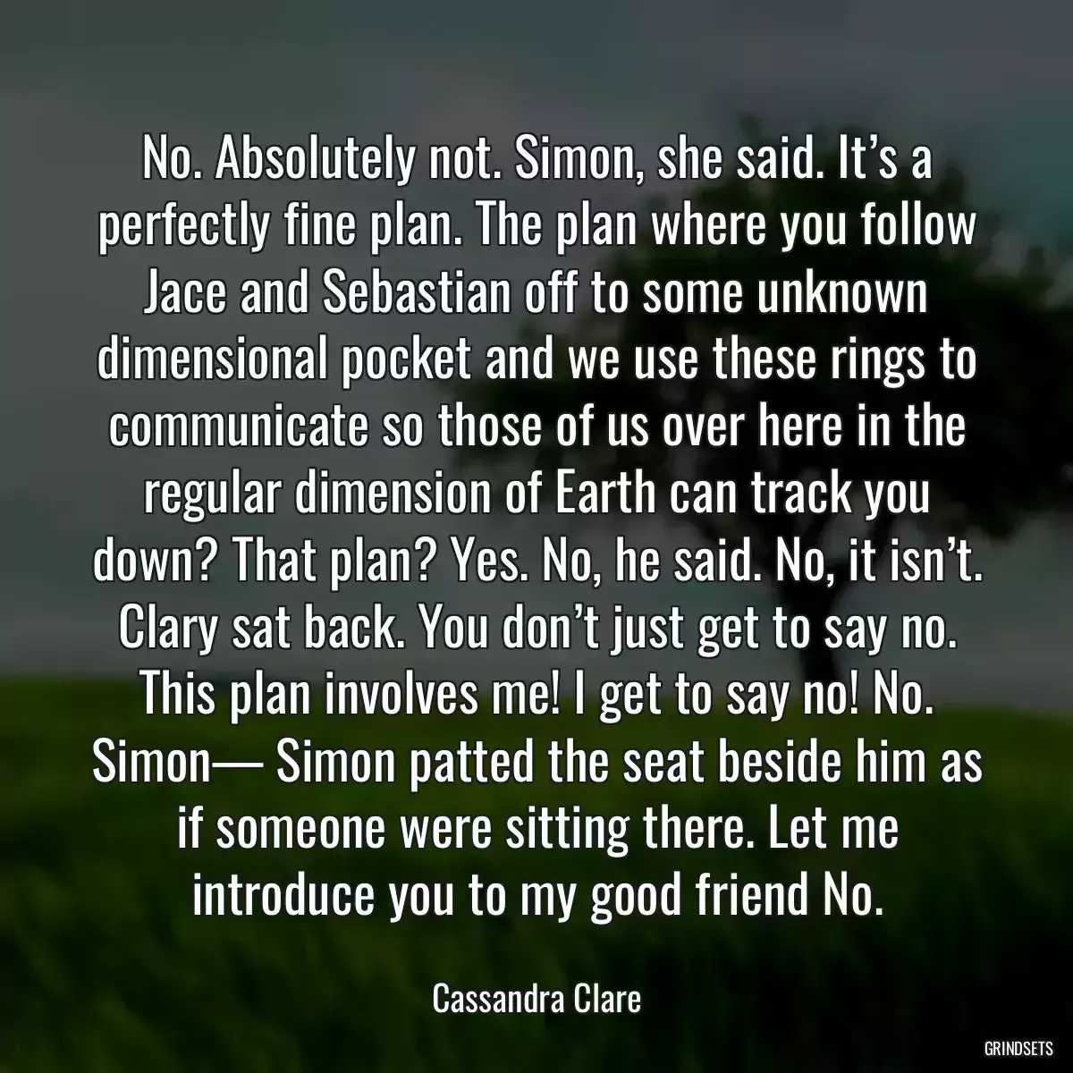 No. Absolutely not. Simon, she said. It’s a perfectly fine plan. The plan where you follow Jace and Sebastian off to some unknown dimensional pocket and we use these rings to communicate so those of us over here in the regular dimension of Earth can track you down? That plan? Yes. No, he said. No, it isn’t. Clary sat back. You don’t just get to say no. This plan involves me! I get to say no! No. Simon— Simon patted the seat beside him as if someone were sitting there. Let me introduce you to my good friend No.